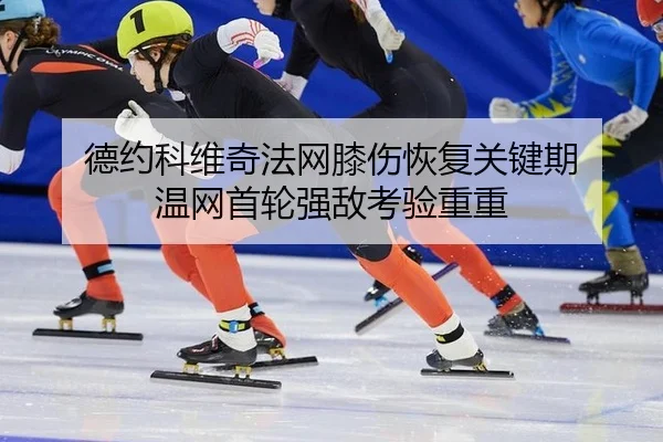 德约科维奇法网膝伤恢复关键期 温网首轮强敌考验重重
