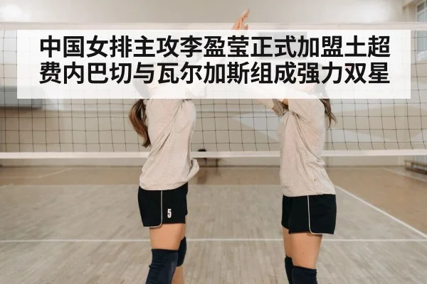 中国女排主攻李盈莹正式加盟土超费内巴切与瓦尔加斯组成强力双星