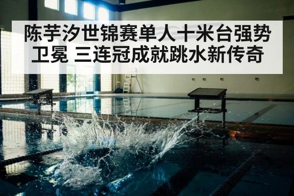 陈芋汐世锦赛单人十米台强势卫冕 三连冠成就跳水新传奇