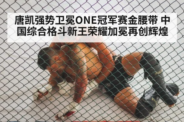 唐凯强势卫冕ONE冠军赛金腰带 中国综合格斗新王荣耀加冕再创辉煌